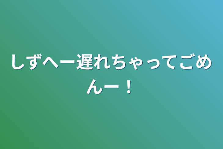 「しずへー遅れちゃってごめんー！」のメインビジュアル