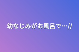 幼なじみがお風呂で…//