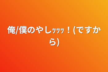 俺/僕のやしｯｯｯ！(ですから)