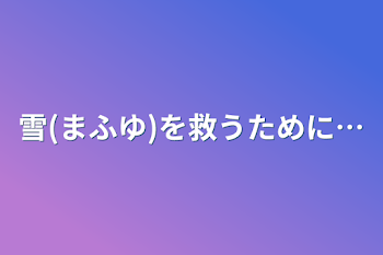 雪(まふゆ)を救うために…