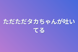 ただただタカちゃんが吐いてる