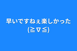 早いですねぇ楽しかった(≧∇≦)