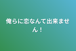 俺らに恋なんて出来ません！