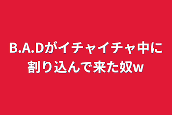 B.A.Dがイチャイチャ中に割り込んで来た奴w