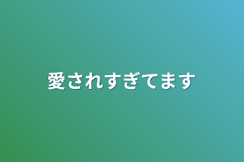 愛されすぎてます