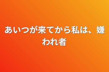 あいつが来てから私は、嫌われ者