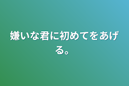 嫌いな君に初めてをあげる。