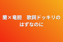 蘭×竜胆　歌詞ドッキリのはずなのに