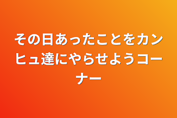 その日あったことをカンヒュ達にやらせようコーナー