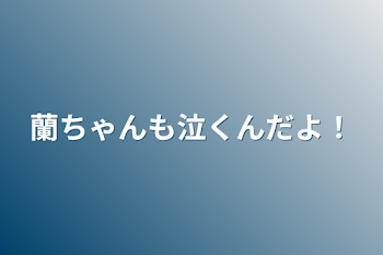 蘭ちゃんも泣くんだよ！