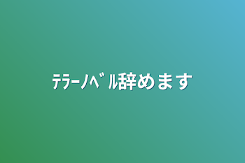 ﾃﾗｰﾉﾍﾞﾙ辞めます