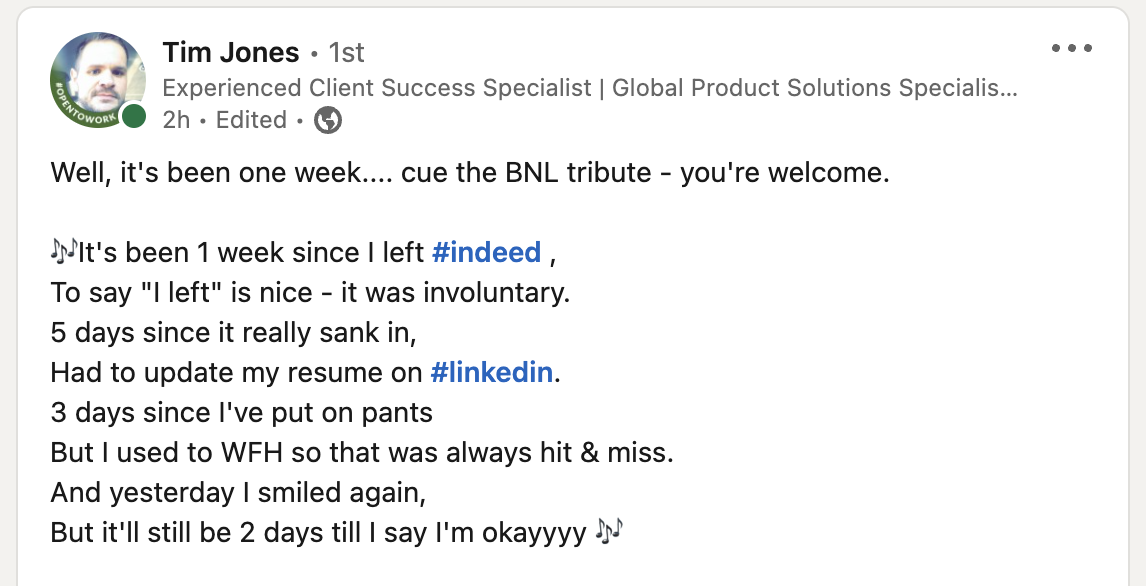 Well, it's been one week... cue the BNL tribute - your welcome. It's been 1 week since I left #indeed, To say "I left"is nice - it was involuntary. 5 days since it really sank in, had to update my resume on #LinkedIn. 3 days since I've put on pants But I used to WFH so that was always hit & miss. And yesterday I smiled again, But it'll still be 2 days till I say I'm okayyy