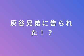 灰 谷 兄 弟 に 告 ら れ た ！ ？