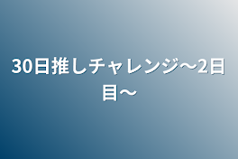 30日推しチャレンジ〜2日目〜