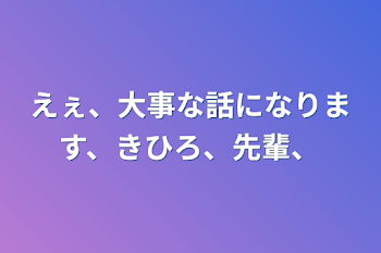 えぇ、大事な話になります、きひろ、先輩、