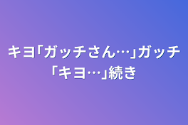 キヨ｢ガッチさん…｣ガッチ｢キヨ…｣続き