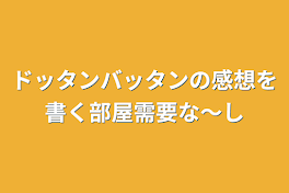 ドッタンバッタンの感想を書く部屋需要な〜し