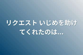 リクエスト いじめを助けてくれたのは...