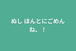 ぬし    ほんとにごめんね、！