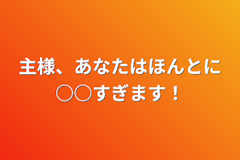 主様、あなたはほんとに○○すぎます！