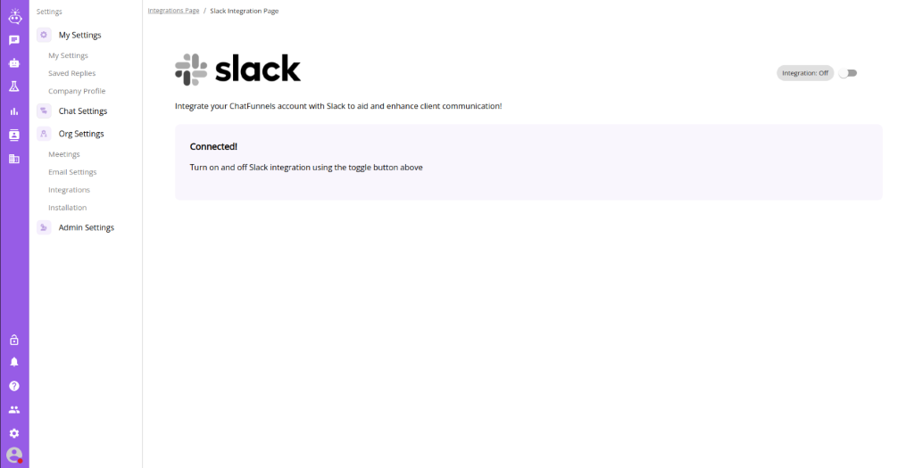 Settings 
          My Settings 
          My Settings 
          Saved Replies 
          Company profile 
          Chat Settings 
          Org Settings 
          Meetings 
          Small Settings 
          Integrations 
          Installation 
          Admin Settings 
          1' Slack Integration Page 
          slack 
          Integrate your ChatFunnels account with Slack to aid and enhance client communication! 
          Connectedl 
          Turn on and off Slack integration using the toggle button above 
          I ntegratbn: Off 