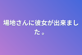 場地さんに彼女が出来ました 。