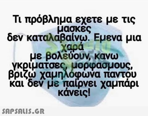 Τι πρόβλημα εχετε με τις μασκες δεν καταλάβαίνω. Εμενα μια χαρά με βολεύουν, κανω Υκριματσες, μορφασμους βριζω χαμηλόφωνα παντου Και δεν με παίρνει χαμπάρι κάνεις! SAPSnLiS.GR