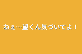 ねぇ…望くん気づいてよ！