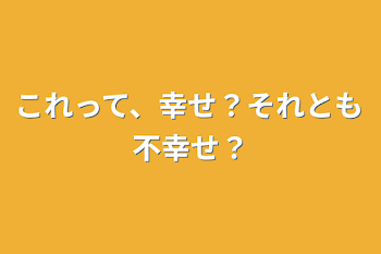 これって、幸せ？それとも不幸せ？