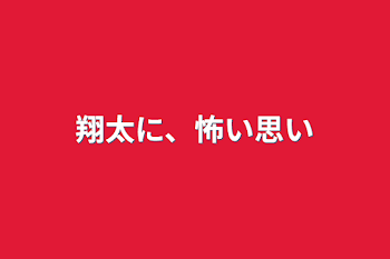 翔太に、怖い思い