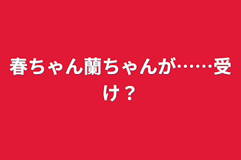 春ちゃん蘭ちゃんが……受け？