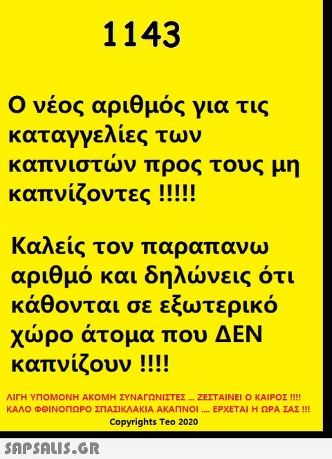 1143 Ο νέος αριθμός για τις καταγγελίες των καπνιστν προς τους μη καπνίζοντες !!!! Καλείς τον παραπανω αριθμό και δηλνεις ότι κάθονται σε εξωτερικό χρο άτο μα που ΔΕΝ καπνίζουν!! ΛΙΓΗ ΥΠΟΜΟΝΗ ΑΚΟΜΗ ΣΥΝΑΓΩΝΙΣΤΕΣ . ΖΕΣΤΑΙ ΝΕΙ Ο ΚΑΙΡΟΣ !!! ΚΑΛΟ ΦΟΙΝΟΠΩΡΟ ΣΠΑΣΙΚΛΑΚΙΑ ΑΚΑΠΝΟΙ ... ΕΡΧΕΤΑΙ Η ΩΡΑ ΣΑΣ !! Copyrights Teo 2020 SΩPSALIS.GR