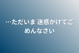 …ただいま 迷惑かけてごめんなさい