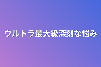 ウルトラ最大級深刻な悩み