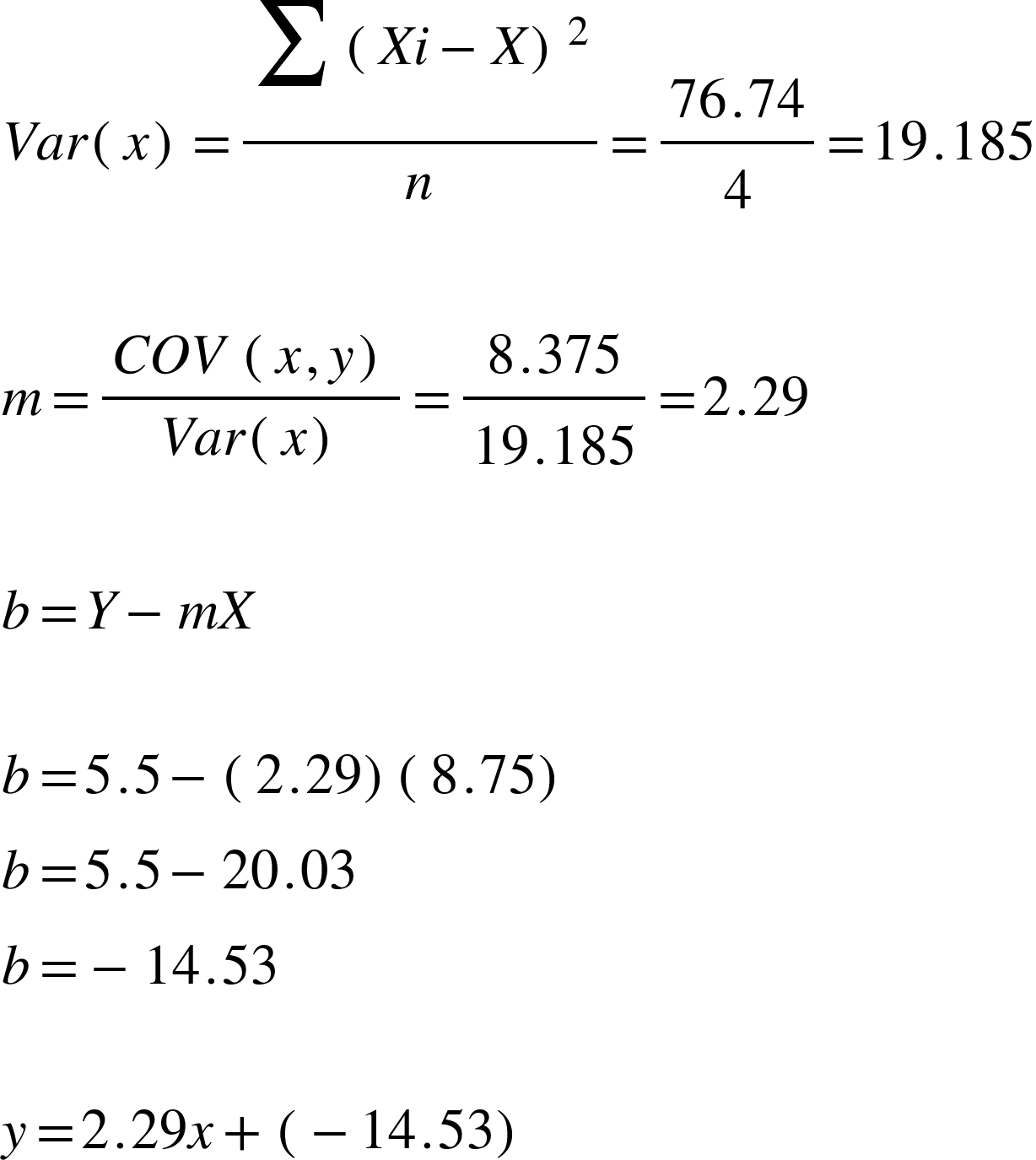 <math xmlns="http://www.w3.org/1998/Math/MathML"><mi>V</mi><mi>a</mi><mi>r</mi><mfenced><mi>x</mi></mfenced><mo>=</mo><mfrac><mrow><mstyle displaystyle="true"><munderover><mo>&#x2211;</mo><mrow/><mrow/></munderover></mstyle><msup><mfenced><mrow><mi>X</mi><mi>i</mi><mo>-</mo><mi>X</mi></mrow></mfenced><mn>2</mn></msup></mrow><mi>n</mi></mfrac><mo>=</mo><mfrac><mrow><mn>76</mn><mo>.</mo><mn>74</mn></mrow><mn>4</mn></mfrac><mo>=</mo><mn>19</mn><mo>.</mo><mn>185</mn><mspace linebreak="newline"/><mspace linebreak="newline"/><mi>m</mi><mo>=</mo><mfrac><mrow><mi>C</mi><mi>O</mi><mi>V</mi><mo>&#xA0;</mo><mfenced><mrow><mi>x</mi><mo>,</mo><mi>y</mi></mrow></mfenced></mrow><mrow><mi>V</mi><mi>a</mi><mi>r</mi><mfenced><mi>x</mi></mfenced></mrow></mfrac><mo>=</mo><mfrac><mrow><mn>8</mn><mo>.</mo><mn>375</mn></mrow><mrow><mn>19</mn><mo>.</mo><mn>185</mn></mrow></mfrac><mo>=</mo><mn>2</mn><mo>.</mo><mn>29</mn><mspace linebreak="newline"/><mspace linebreak="newline"/><mi>b</mi><mo>=</mo><mi>Y</mi><mo>-</mo><mi>m</mi><mi>X</mi><mspace linebreak="newline"/><mspace linebreak="newline"/><mi>b</mi><mo>=</mo><mn>5</mn><mo>.</mo><mn>5</mn><mo>-</mo><mfenced><mrow><mn>2</mn><mo>.</mo><mn>29</mn></mrow></mfenced><mfenced><mrow><mn>8</mn><mo>.</mo><mn>75</mn></mrow></mfenced><mspace linebreak="newline"/><mi>b</mi><mo>=</mo><mn>5</mn><mo>.</mo><mn>5</mn><mo>-</mo><mn>20</mn><mo>.</mo><mn>03</mn><mspace linebreak="newline"/><mi>b</mi><mo>=</mo><mo>-</mo><mn>14</mn><mo>.</mo><mn>53</mn><mspace linebreak="newline"/><mspace linebreak="newline"/><mi>y</mi><mo>=</mo><mn>2</mn><mo>.</mo><mn>29</mn><mi>x</mi><mo>+</mo><mfenced><mrow><mo>-</mo><mn>14</mn><mo>.</mo><mn>53</mn></mrow></mfenced></math>