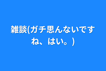 雑談(ガチ思んないですね、はい。)