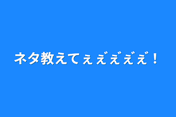 ネタ教えてぇぇ゙ぇ゙ぇ゙ぇ゙！