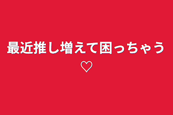 最近推し増えて困っちゃう♡