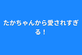 たかちゃんから愛されすぎる！