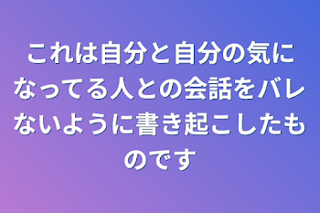 これは自分と自分の気になってる人との会話をバレないように書き起こしたものです