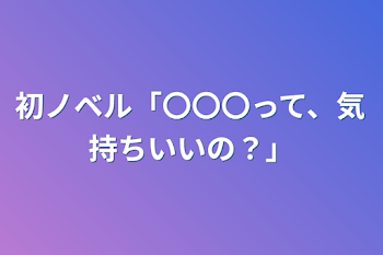 初ノベル「〇〇〇って、気持ちいいの？」