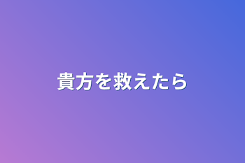 貴方を救えたら