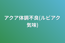 アクア体調不良(ルビアク気味)