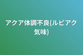 アクア体調不良(ルビアク気味)