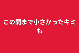 この間まで小さかったキミも