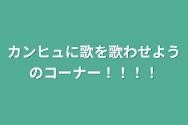 カンヒュに歌を歌わせようのコーナー！！！！