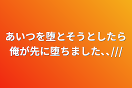 あいつを堕とそうとしたら俺が先に堕ちました､､///