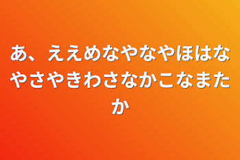 あ、ええめなやなやほはなやさやきわさなかこなまたか