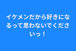 イケメンだから好きになるって思わないでくださいっ！