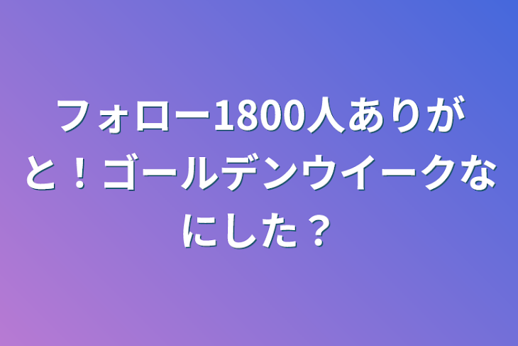 「フォロー1800人ありがと！ゴールデンウイークなにした？」のメインビジュアル